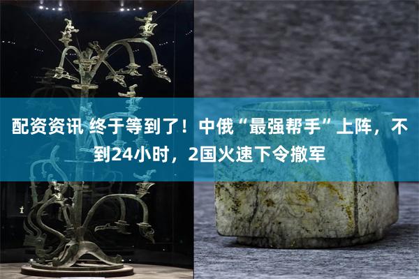配资资讯 终于等到了！中俄“最强帮手”上阵，不到24小时，2国火速下令撤军