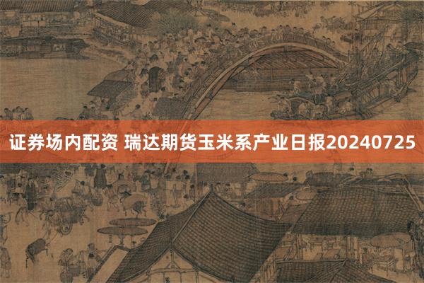 证券场内配资 瑞达期货玉米系产业日报20240725