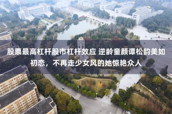 股票最高杠杆股市杠杆效应 逆龄童颜谭松韵美如初恋，不再走少女风的她惊艳众人