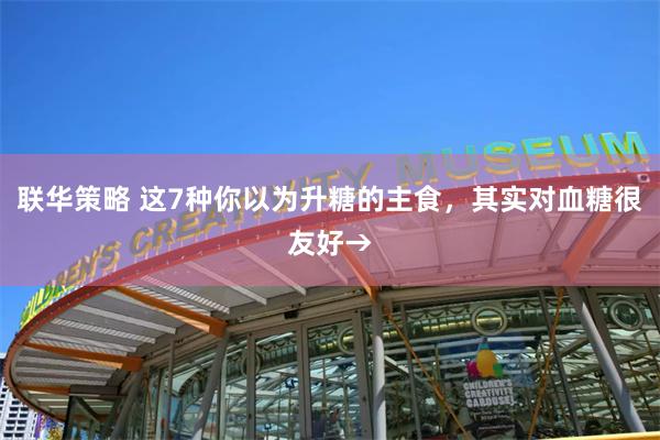 联华策略 这7种你以为升糖的主食，其实对血糖很友好→