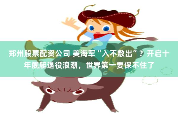 郑州股票配资公司 美海军“入不敷出”？开启十年舰艇退役浪潮，世界第一要保不住了