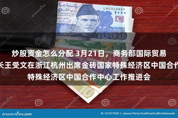 炒股资金怎么分配 3月21日，商务部国际贸易谈判代表兼副部长王受文在浙江杭州出席金砖国家特殊经济区中国合作中心工作推进会