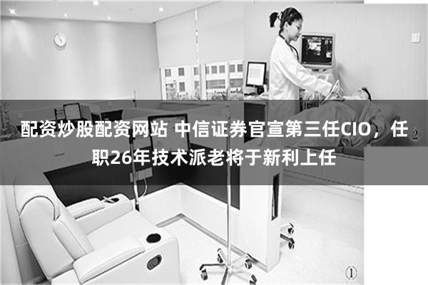 配资炒股配资网站 中信证券官宣第三任CIO，任职26年技术派老将于新利上任