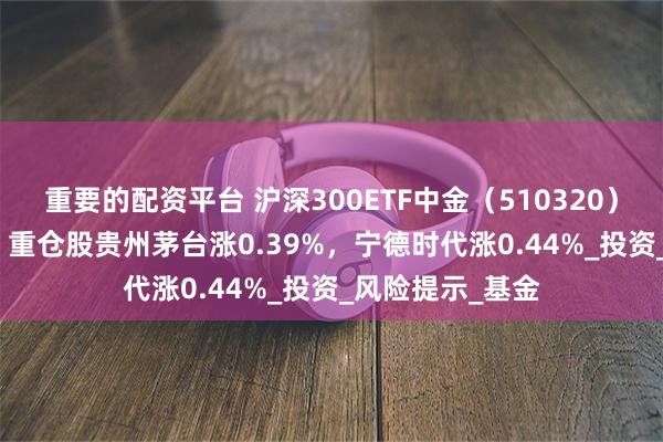 重要的配资平台 沪深300ETF中金（510320）开盘涨0.00%，重仓股贵州茅台涨0.39%，宁德时代涨0.44%_投资_风险提示_基金