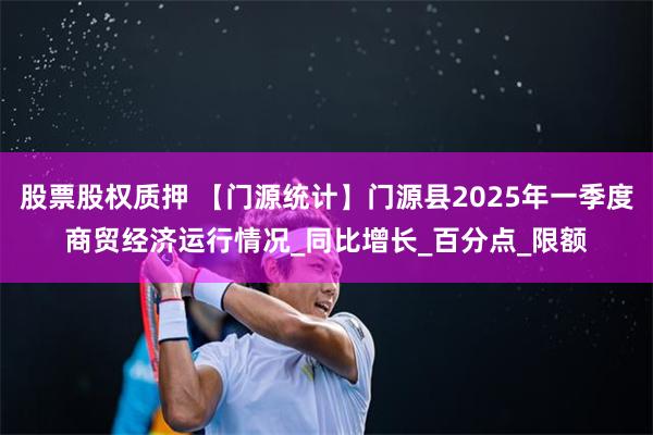 股票股权质押 【门源统计】门源县2025年一季度商贸经济运行情况_同比增长_百分点_限额