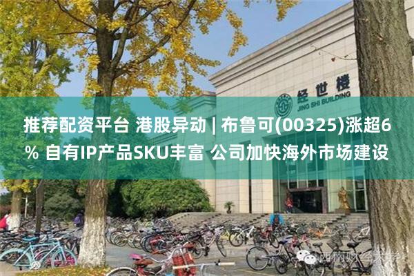 推荐配资平台 港股异动 | 布鲁可(00325)涨超6% 自有IP产品SKU丰富 公司加快海外市场建设