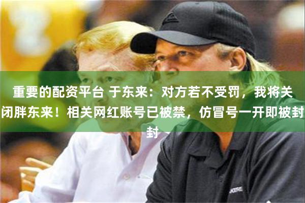 重要的配资平台 于东来：对方若不受罚，我将关闭胖东来！相关网红账号已被禁，仿冒号一开即被封