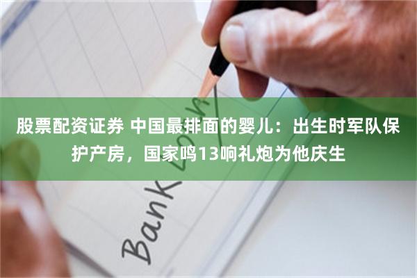 股票配资证券 中国最排面的婴儿：出生时军队保护产房，国家鸣13响礼炮为他庆生