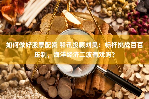 如何做好股票配资 和讯投顾刘昊：标杆挑战百百压制，海洋经济二波有戏吗？