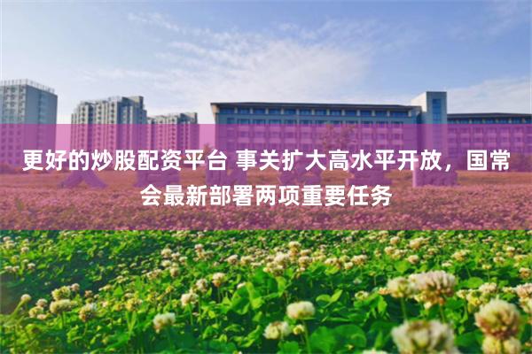 更好的炒股配资平台 事关扩大高水平开放，国常会最新部署两项重要任务