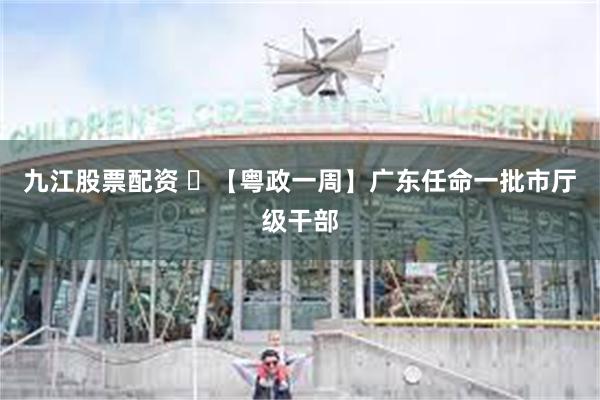 九江股票配资 ​【粤政一周】广东任命一批市厅级干部