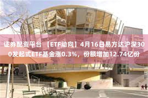 证券配资平台 【ETF动向】4月16日易方达沪深300发起式ETF基金涨0.3%，份额增加12.74亿份