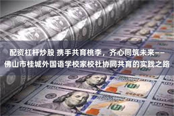 配资杠杆炒股 携手共育桃李，齐心同筑未来——佛山市桂城外国语学校家校社协同共育的实践之路