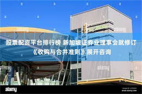 股票配资平台排行榜 新加坡证券业理事会就修订《收购与合并准则》展开咨询
