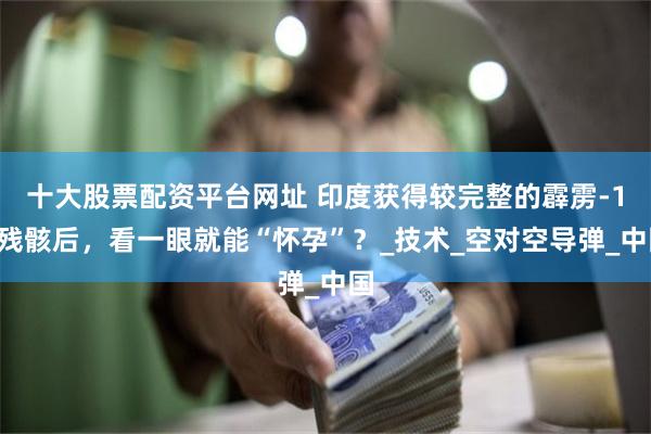 十大股票配资平台网址 印度获得较完整的霹雳-15残骸后，看一眼就能“怀孕”？_技术_空对空导弹_中国