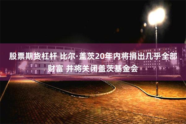 股票期货杠杆 比尔·盖茨20年内将捐出几乎全部财富 并将关闭盖茨基金会