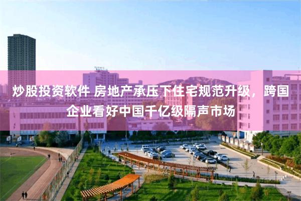 炒股投资软件 房地产承压下住宅规范升级，跨国企业看好中国千亿级隔声市场