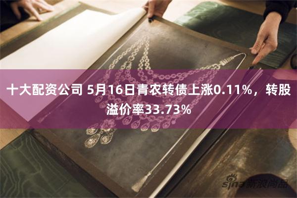 十大配资公司 5月16日青农转债上涨0.11%，转股溢价率33.73%