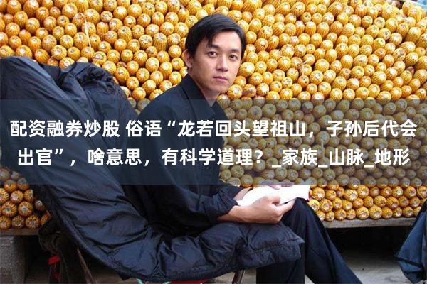 配资融券炒股 俗语“龙若回头望祖山，子孙后代会出官”，啥意思，有科学道理？_家族_山脉_地形