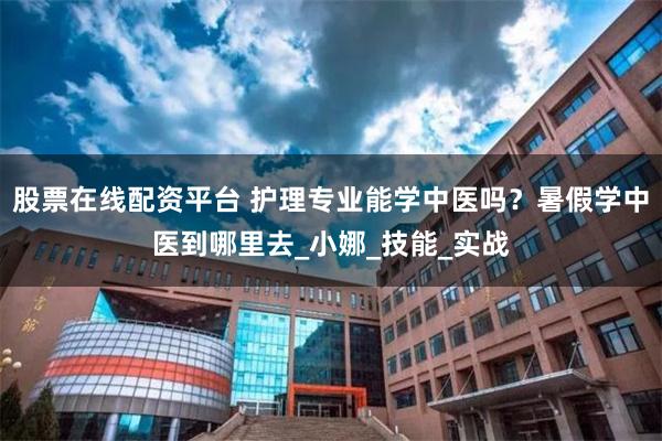 股票在线配资平台 护理专业能学中医吗？暑假学中医到哪里去_小娜_技能_实战
