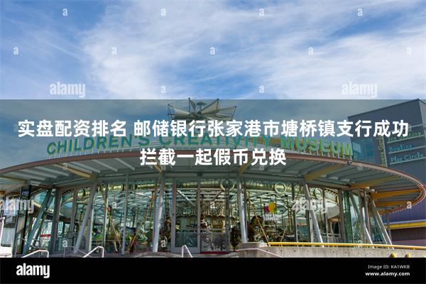 实盘配资排名 邮储银行张家港市塘桥镇支行成功拦截一起假币兑换