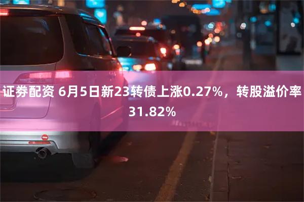 证劵配资 6月5日新23转债上涨0.27%，转股溢价率31.82%