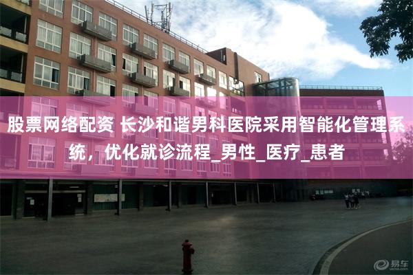 股票网络配资 长沙和谐男科医院采用智能化管理系统，优化就诊流程_男性_医疗_患者