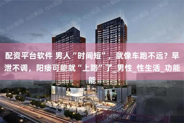 配资平台软件 男人“时间短”，就像车跑不远？早泄不调，阳痿可能就“上路”了_男性_性生活_功能