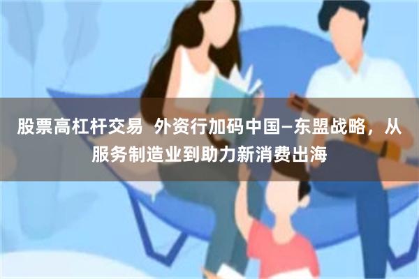 股票高杠杆交易  外资行加码中国—东盟战略，从服务制造业到助力新消费出海