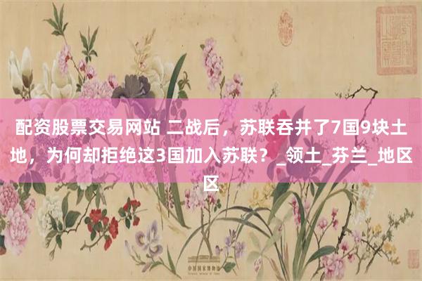配资股票交易网站 二战后，苏联吞并了7国9块土地，为何却拒绝这3国加入苏联？_领土_芬兰_地区