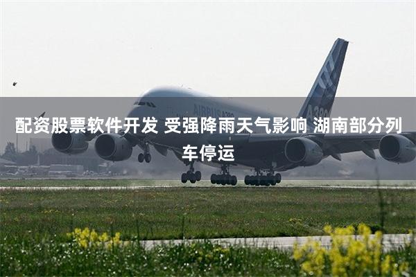 配资股票软件开发 受强降雨天气影响 湖南部分列车停运