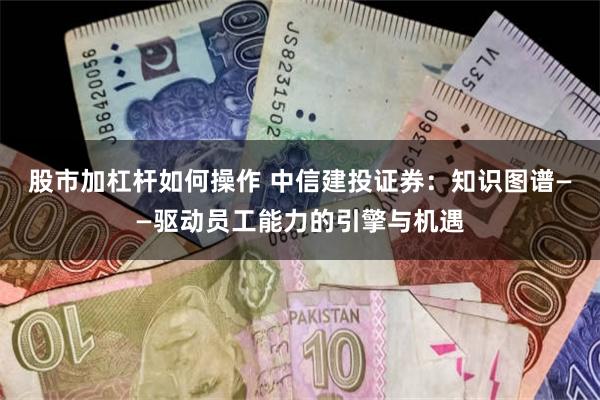 股市加杠杆如何操作 中信建投证券：知识图谱——驱动员工能力的引擎与机遇