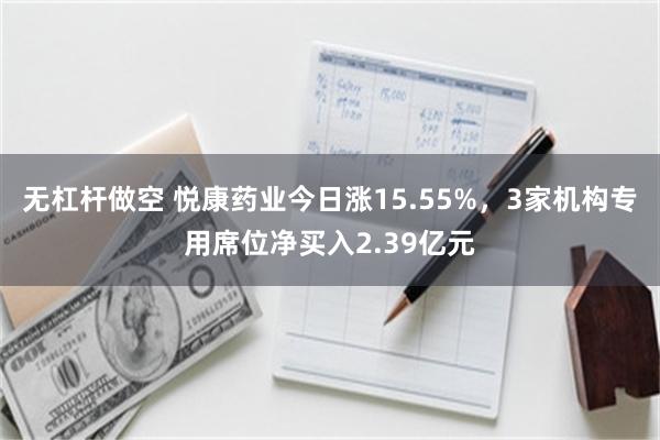 无杠杆做空 悦康药业今日涨15.55%，3家机构专用席位净买入2.39亿元