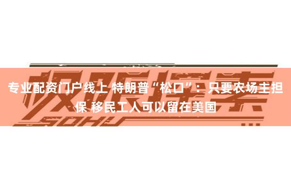 专业配资门户线上 特朗普“松口”：只要农场主担保 移民工人可以留在美国