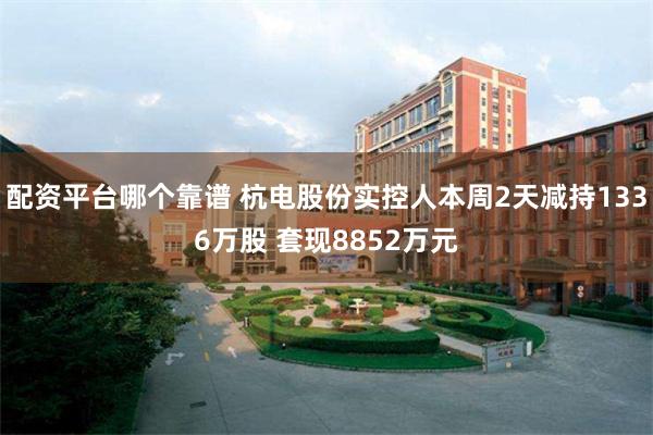 配资平台哪个靠谱 杭电股份实控人本周2天减持1336万股 套现8852万元