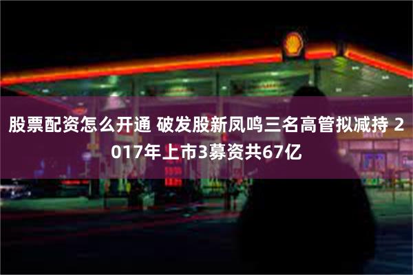 股票配资怎么开通 破发股新凤鸣三名高管拟减持 2017年上市3募资共67亿