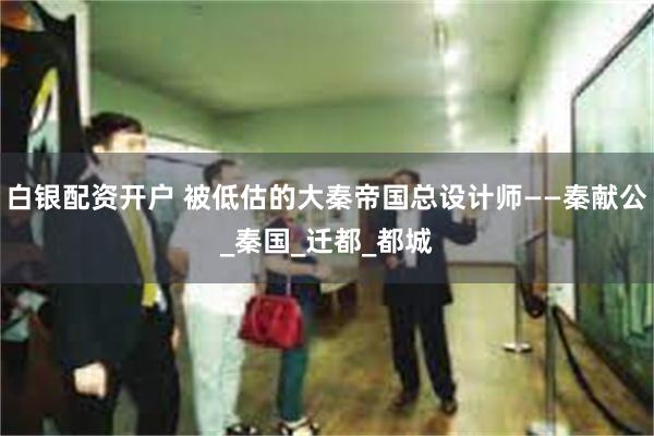 白银配资开户 被低估的大秦帝国总设计师——秦献公_秦国_迁都_都城