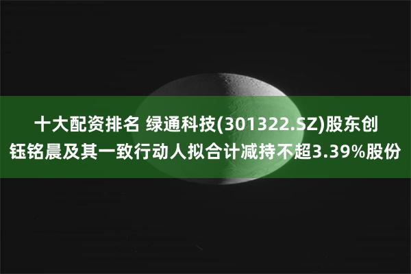 十大配资排名 绿通科技(301322.SZ)股东创钰铭晨及其一致行动人拟合计减持不超3.39%股份