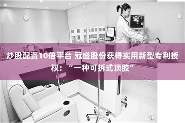 炒股配资10倍平台 冠盛股份获得实用新型专利授权：“一种可拆式顶胶”