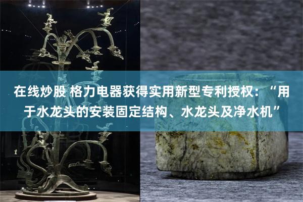 在线炒股 格力电器获得实用新型专利授权：“用于水龙头的安装固定结构、水龙头及净水机”