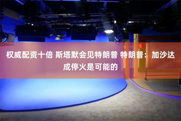 权威配资十倍 斯塔默会见特朗普 特朗普：加沙达成停火是可能的