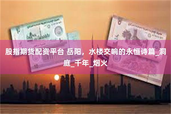 股指期货配资平台 岳阳，水楼交响的永恒诗篇_洞庭_千年_烟火