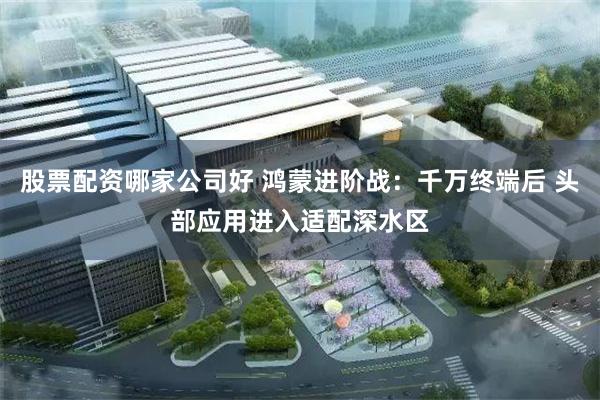 股票配资哪家公司好 鸿蒙进阶战：千万终端后 头部应用进入适配深水区