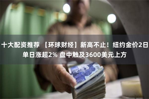 十大配资推荐 【环球财经】新高不止！纽约金价2日单日涨超2% 盘中触及3600美元上方