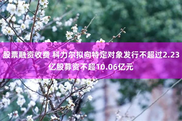 股票融资收费 科力尔拟向特定对象发行不超过2.23亿股募资不超10.06亿元