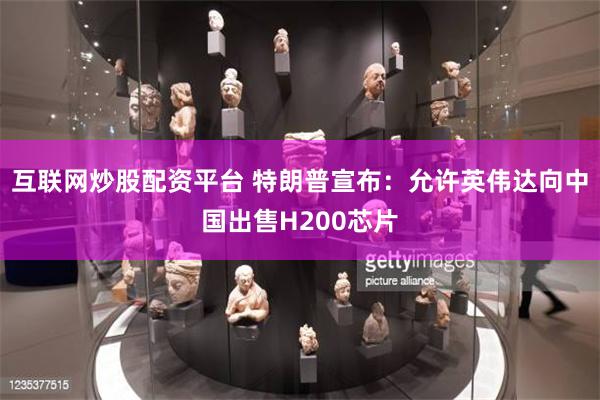 互联网炒股配资平台 特朗普宣布：允许英伟达向中国出售H200芯片